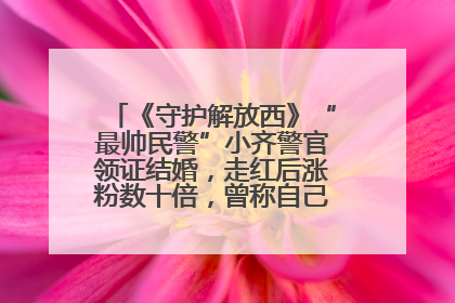 《守护解放西》“最帅民警”小齐警官领证结婚，走红后涨粉数十倍，曾称自己只是普通人