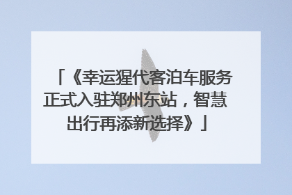 《幸运猩代客泊车服务正式入驻郑州东站，智慧出行再添新选择》