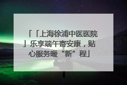 「上海徐浦中医医院」乐享端午寄安康，贴心服务暖“新”程