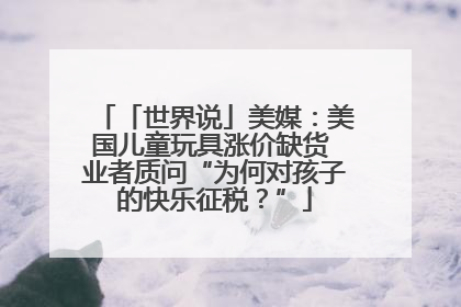 「世界说」美媒：美国儿童玩具涨价缺货 业者质问“为何对孩子的快乐征税？”