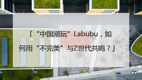 “中国潮玩”Labubu，如何用“不完美”与Z世代共鸣？