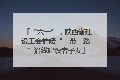 “六一”，陕西省建设工会情暖“一带一路”沿线建设者子女