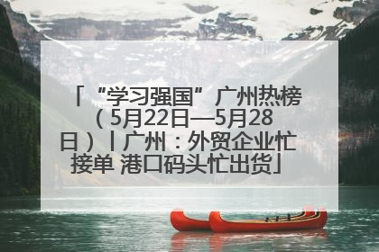 “学习强国”广州热榜（5月22日—5月28日）丨广州：外贸企业忙接单 港口码头忙出货