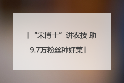 “宋博士”讲农技 助9.7万粉丝种好菜