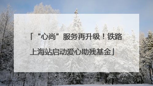 “心尚”服务再升级！铁路上海站启动爱心助残基金