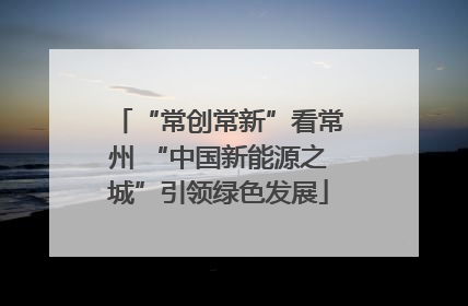 “常创常新”看常州 “中国新能源之城”引领绿色发展
