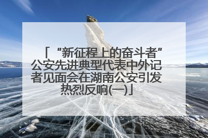 “新征程上的奋斗者”公安先进典型代表中外记者见面会在湖南公安引发热烈反响(一)