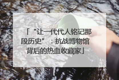 “让一代代人铭记那段历史”：抗战博物馆背后的热血收藏家