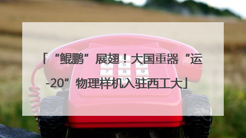 “鲲鹏”展翅！大国重器“运-20”物理样机入驻西工大