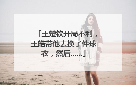 王楚钦开局不利，王皓带他去换了件球衣，然后……