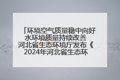 环境空气质量稳中向好 水环境质量持续改善 河北省生态环境厅发布《2024年河北省生态环境状况公报》