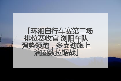 环湘自行车赛第二场排位赛收官 浏阳车队强势领跑，多支劲旅上演圈数拉锯战
