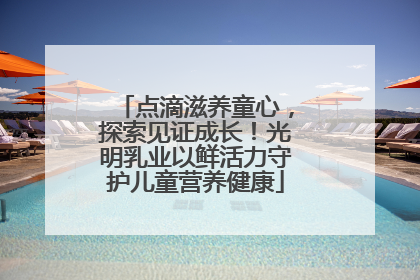 点滴滋养童心，探索见证成长！光明乳业以鲜活力守护儿童营养健康