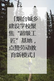 烟台城乡建设学校聚焦“超级工匠”基地，点赞劳动教育新模式