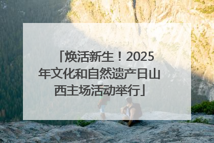 焕活新生！2025年文化和自然遗产日山西主场活动举行