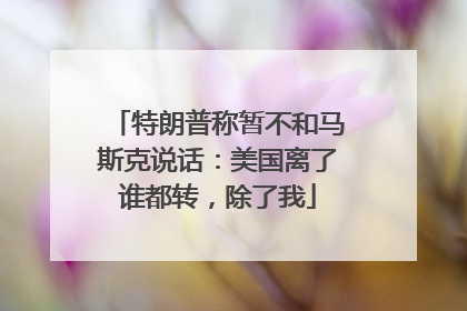 特朗普称暂不和马斯克说话：美国离了谁都转，除了我