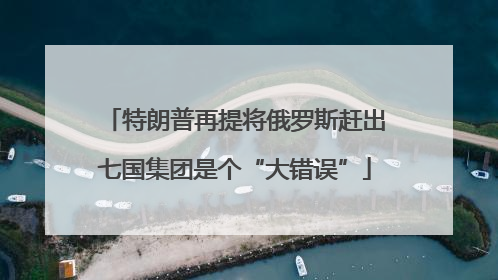 特朗普再提将俄罗斯赶出七国集团是个“大错误”