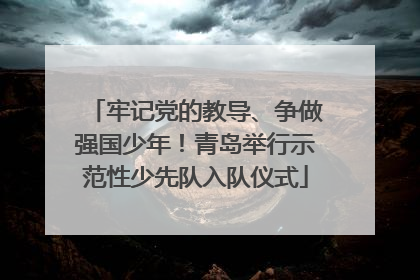 牢记党的教导、争做强国少年！青岛举行示范性少先队入队仪式