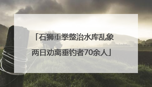 石狮重拳整治水库乱象 两日劝离垂钓者70余人