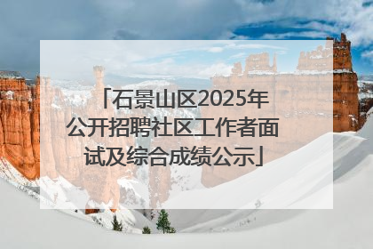 石景山区2025年公开招聘社区工作者面试及综合成绩公示