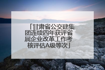 甘肃省公交建集团连续四年获评省属企业改革工作考核评估A级等次