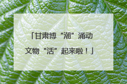 甘肃博“潮”涌动 文物“活”起来啦！