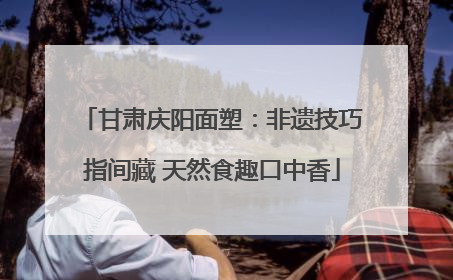 甘肃庆阳面塑：非遗技巧指间藏 天然食趣口中香