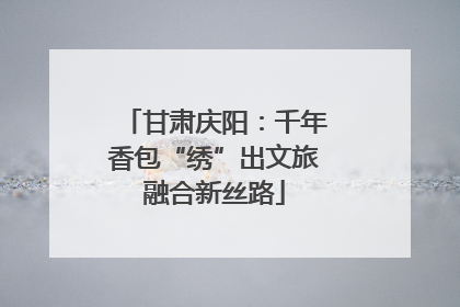 甘肃庆阳：千年香包“绣”出文旅融合新丝路