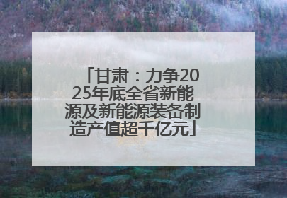 甘肃：力争2025年底全省新能源及新能源装备制造产值超千亿元