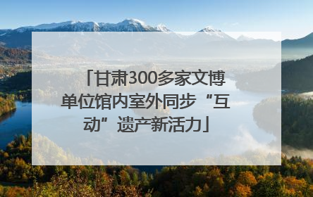 甘肃300多家文博单位馆内室外同步“互动”遗产新活力