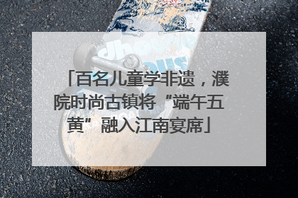 百名儿童学非遗，濮院时尚古镇将“端午五黄”融入江南宴席