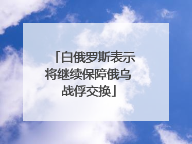 白俄罗斯表示将继续保障俄乌战俘交换