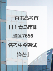 直击高考首日！青岛市即墨区7656名考生今朝试锋芒