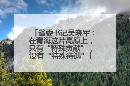 省委书记吴晓军：在青海这片高原上，只有“特殊贡献”，没有“特殊待遇”