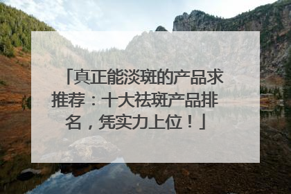 真正能淡斑的产品求推荐：十大祛斑产品排名，凭实力上位！