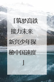 筑梦高铁接力未来 新兴少年探秘中国速度