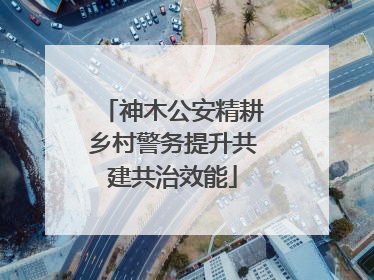 神木公安精耕乡村警务提升共建共治效能