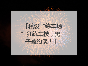 私设“练车场”狂练车技，男子被约谈！
