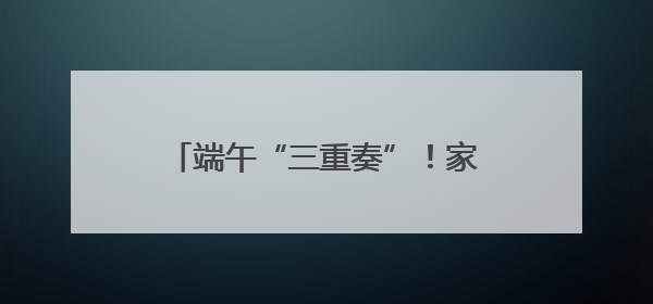 端午“三重奏”！家园社花式宠娃超有料
