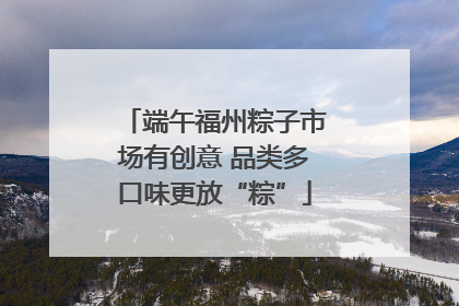 端午福州粽子市场有创意 品类多口味更放“粽”