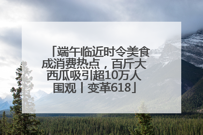 端午临近时令美食成消费热点，百斤大西瓜吸引超10万人围观丨变革618