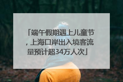 端午假期遇上儿童节，上海口岸出入境客流量预计超34万人次