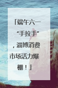 端午六一“手拉手”，淄博消费市场活力爆棚！