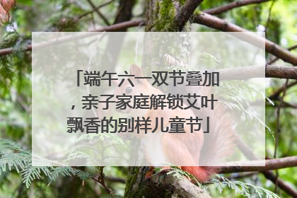 端午六一双节叠加，亲子家庭解锁艾叶飘香的别样儿童节