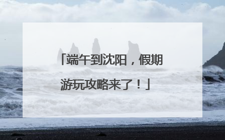 端午到沈阳，假期游玩攻略来了！