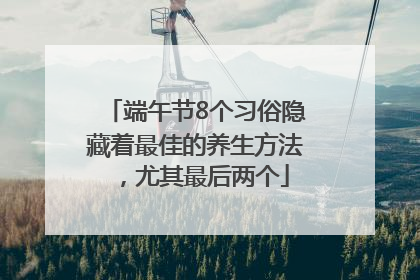 端午节8个习俗隐藏着最佳的养生方法，尤其最后两个