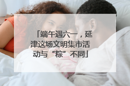 端午遇六一，延津这场文明集市活动与“粽”不同