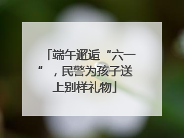 端午邂逅“六一”，民警为孩子送上别样礼物