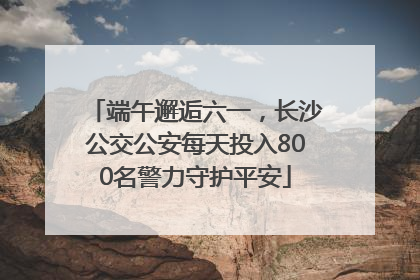 端午邂逅六一，长沙公交公安每天投入800名警力守护平安