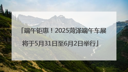 端午钜惠！2025菏泽端午车展将于5月31日至6月2日举行